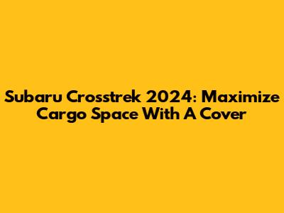 Subaru Crosstrek 2024: Maximize Cargo Space With A Cover