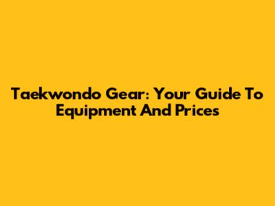Taekwondo Gear: Your Guide To Equipment And Prices