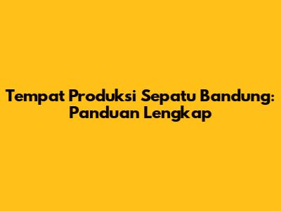 Tempat Produksi Sepatu Bandung: Panduan Lengkap
