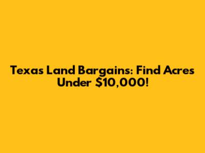 Texas Land Bargains: Find Acres Under $10,000!