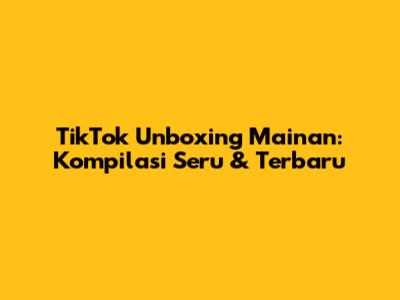 TikTok Unboxing Mainan: Kompilasi Seru & Terbaru
