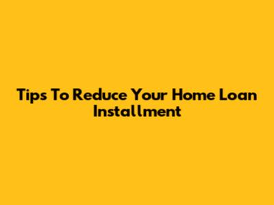 Tips To Reduce Your Home Loan Installment