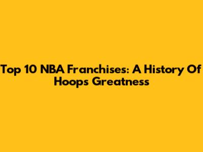 Top 10 NBA Franchises: A History Of Hoops Greatness