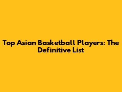 Top Asian Basketball Players: The Definitive List