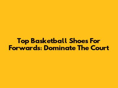 Top Basketball Shoes For Forwards: Dominate The Court