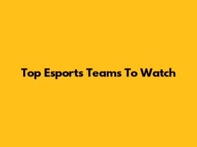 Top Esports Teams To Watch