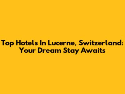 Top Hotels In Lucerne, Switzerland: Your Dream Stay Awaits
