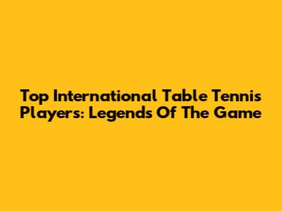 Top International Table Tennis Players: Legends Of The Game