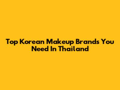 Top Korean Makeup Brands You Need In Thailand