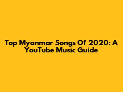 Top Myanmar Songs Of 2020: A YouTube Music Guide