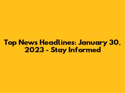 Top News Headlines: January 30, 2023 - Stay Informed