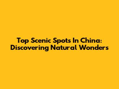 Top Scenic Spots In China: Discovering Natural Wonders