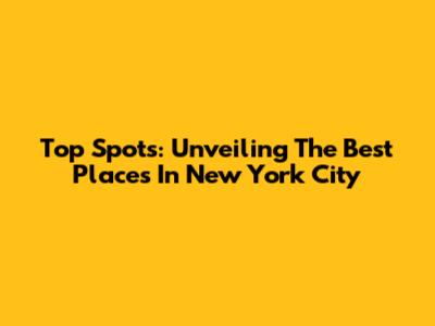 Top Spots: Unveiling The Best Places In New York City