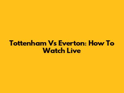 Tottenham Vs Everton: How To Watch Live