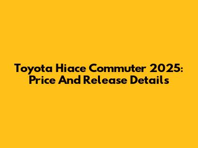 Toyota Hiace Commuter 2025: Price And Release Details