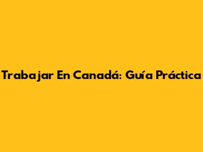 Trabajar En Canadá: Guía Práctica