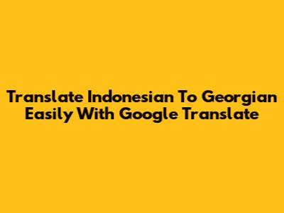 Translate Indonesian To Georgian Easily With Google Translate