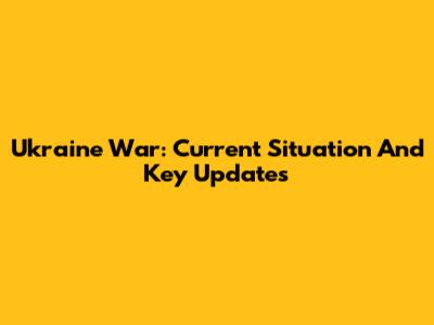 Ukraine War: Current Situation And Key Updates