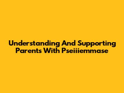 Understanding And Supporting Parents With Pseiiiemmase