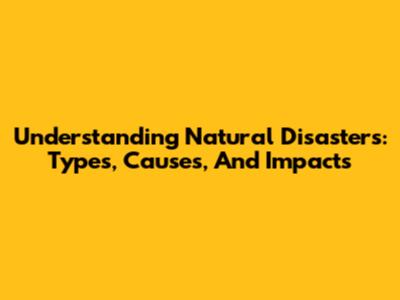 Understanding Natural Disasters: Types, Causes, And Impacts