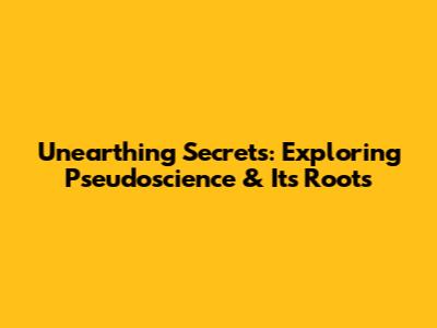 Unearthing Secrets: Exploring Pseudoscience & Its Roots