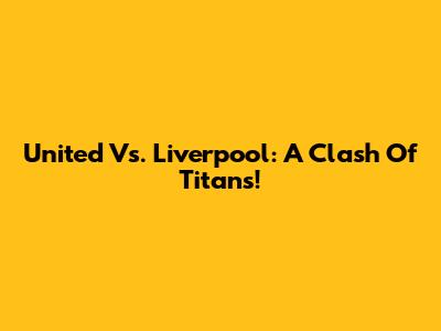 United Vs. Liverpool: A Clash Of Titans!