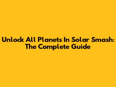 Unlock All Planets In Solar Smash: The Complete Guide