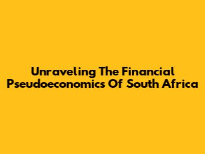 Unraveling The Financial Pseudoeconomics Of South Africa