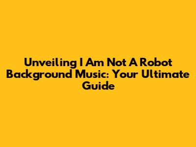 Unveiling 'I Am Not A Robot' Background Music: Your Ultimate Guide