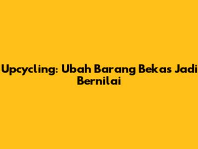 Upcycling: Ubah Barang Bekas Jadi Bernilai