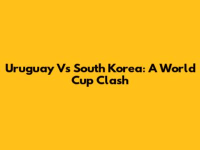 Uruguay Vs South Korea: A World Cup Clash