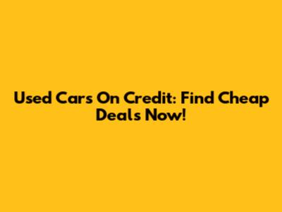 Used Cars On Credit: Find Cheap Deals Now!