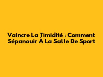 Vaincre La Timidité : Comment S'épanouir À La Salle De Sport