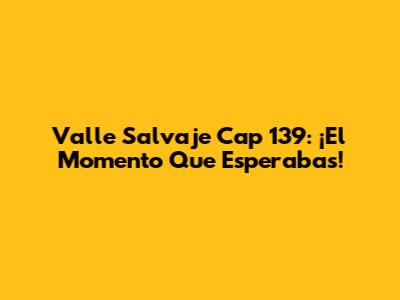 Valle Salvaje Cap 139: ¡El Momento Que Esperabas!
