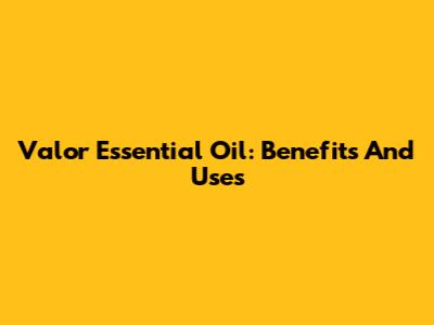 Valor Essential Oil: Benefits And Uses