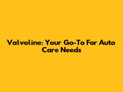Valvoline: Your Go-To For Auto Care Needs