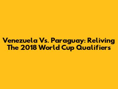 Venezuela Vs. Paraguay: Reliving The 2018 World Cup Qualifiers