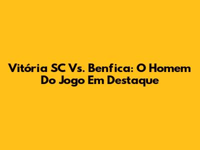 Vitória SC Vs. Benfica: O Homem Do Jogo Em Destaque