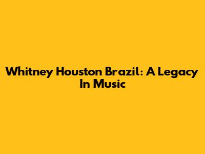 Whitney Houston Brazil: A Legacy In Music