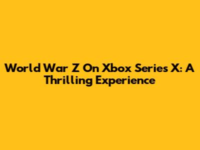 World War Z On Xbox Series X: A Thrilling Experience