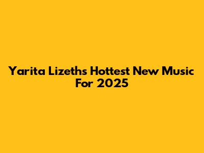 Yarita Lizeth's Hottest New Music For 2025