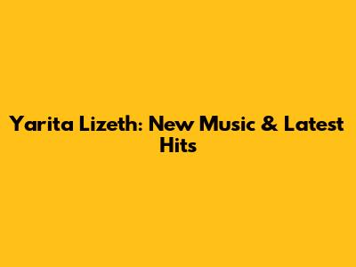 Yarita Lizeth: New Music & Latest Hits