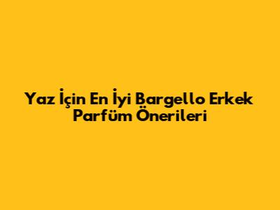 Yaz İçin En İyi Bargello Erkek Parfüm Önerileri