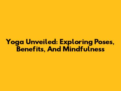 Yoga Unveiled: Exploring Poses, Benefits, And Mindfulness