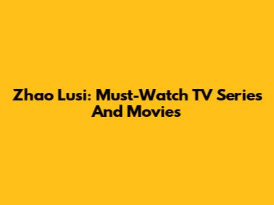 Zhao Lusi: Must-Watch TV Series And Movies